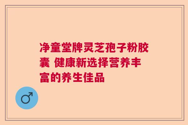 净童堂牌灵芝孢子粉胶囊 健康新选择营养丰富的养生佳品