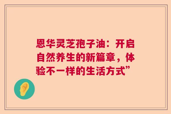 恩华灵芝孢子油：开启自然养生的新篇章，体验不一样的生活方式”