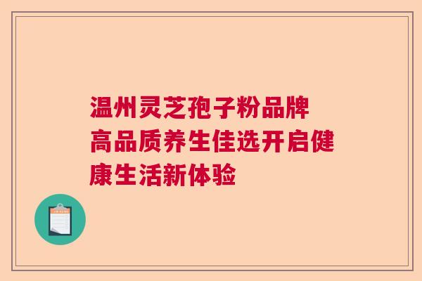 温州灵芝孢子粉品牌 高品质养生佳选开启健康生活新体验
