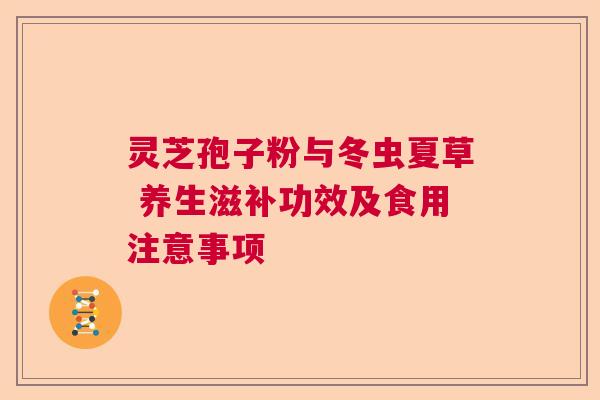 灵芝孢子粉与冬虫夏草 养生滋补功效及食用注意事项