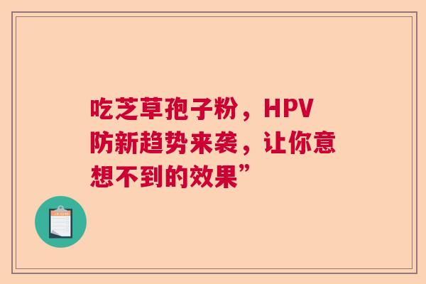 吃芝草孢子粉，HPV防新趋势来袭，让你意想不到的效果”