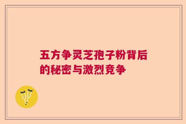 五方争灵芝孢子粉背后的秘密与激烈竞争