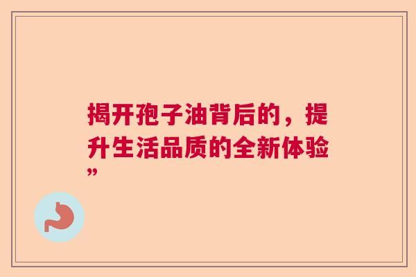 揭开孢子油背后的，提升生活品质的全新体验”