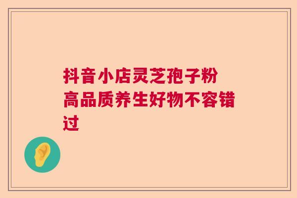 抖音小店灵芝孢子粉 高品质养生好物不容错过