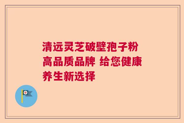 清远灵芝破壁孢子粉 高品质品牌 给您健康养生新选择