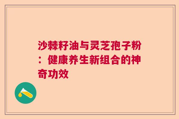 沙棘籽油与灵芝孢子粉：健康养生新组合的神奇功效