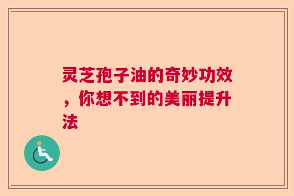 灵芝孢子油的奇妙功效，你想不到的美丽提升法
