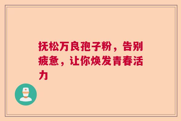 抚松万良孢子粉，告别疲惫，让你焕发青春活力