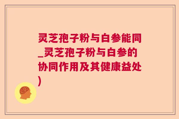 灵芝孢子粉与白参能同_灵芝孢子粉与白参的协同作用及其健康益处)