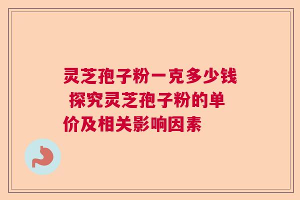 灵芝孢子粉一克多少钱 探究灵芝孢子粉的单价及相关影响因素