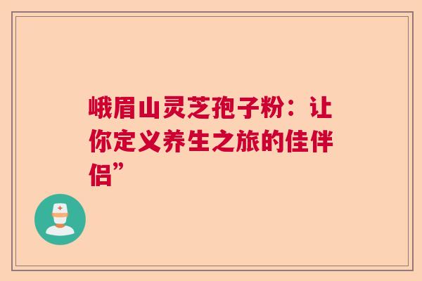 峨眉山灵芝孢子粉：让你定义养生之旅的佳伴侣”