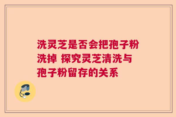 洗灵芝是否会把孢子粉洗掉 探究灵芝清洗与孢子粉留存的关系