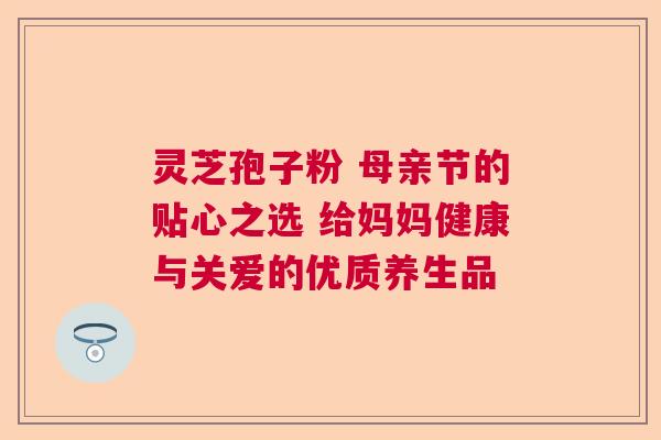 灵芝孢子粉 母亲节的贴心之选 给妈妈健康与关爱的优质养生品