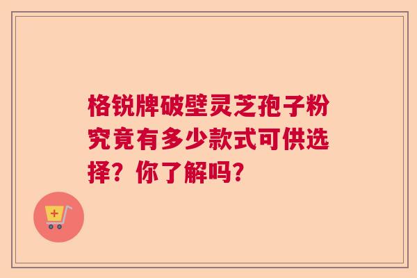 格锐牌破壁灵芝孢子粉究竟有多少款式可供选择？你了解吗？