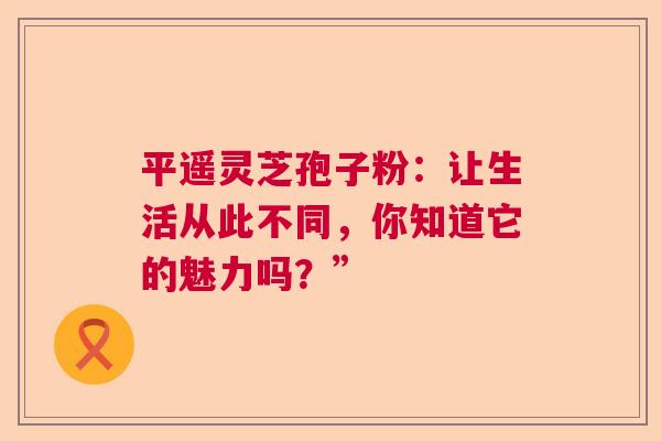 平遥灵芝孢子粉：让生活从此不同，你知道它的魅力吗？”