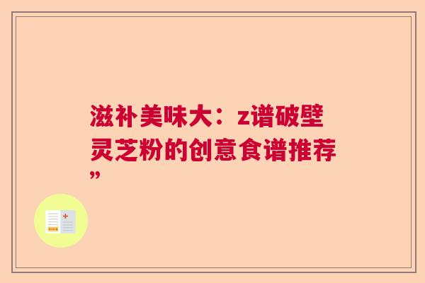 滋补美味大：z谱破壁灵芝粉的创意食谱推荐”