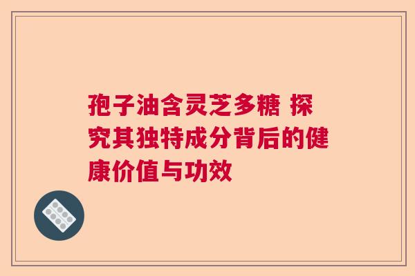 孢子油含灵芝多糖 探究其独特成分背后的健康价值与功效