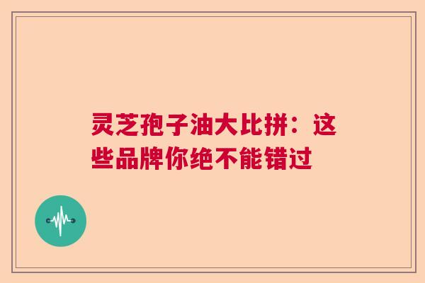 灵芝孢子油大比拼：这些品牌你绝不能错过