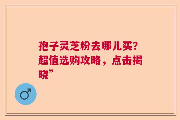 孢子灵芝粉去哪儿买？超值选购攻略，点击揭晓”