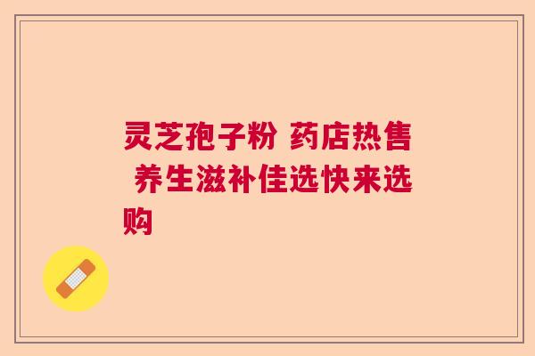 灵芝孢子粉 药店热售 养生滋补佳选快来选购