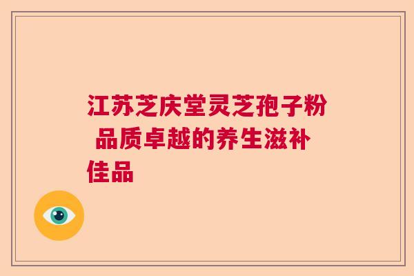 江苏芝庆堂灵芝孢子粉 品质卓越的养生滋补佳品