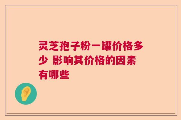 灵芝孢子粉一罐价格多少 影响其价格的因素有哪些