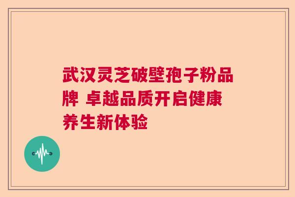 武汉灵芝破壁孢子粉品牌 卓越品质开启健康养生新体验