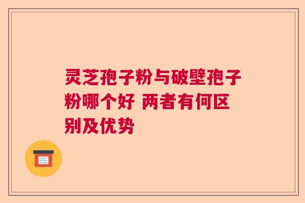 灵芝孢子粉与破壁孢子粉哪个好 两者有何区别及优势