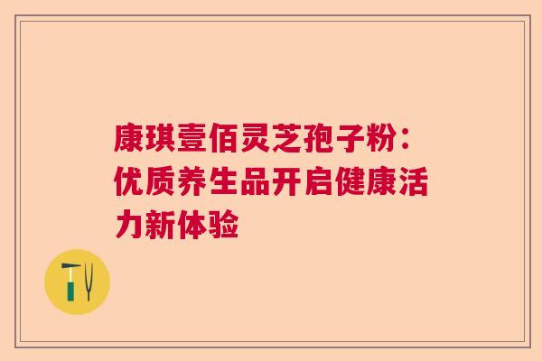 康琪壹佰灵芝孢子粉：优质养生品开启健康活力新体验