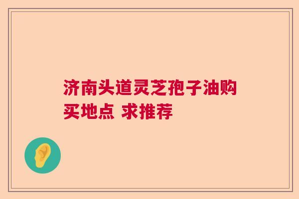 济南头道灵芝孢子油购买地点 求推荐