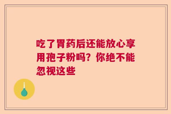 吃了胃药后还能放心享用孢子粉吗？你绝不能忽视这些