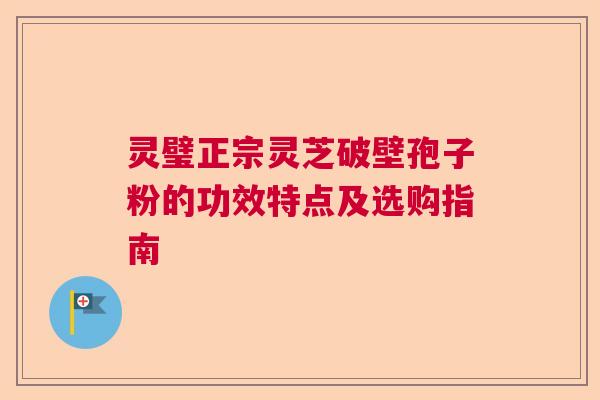灵璧正宗灵芝破壁孢子粉的功效特点及选购指南