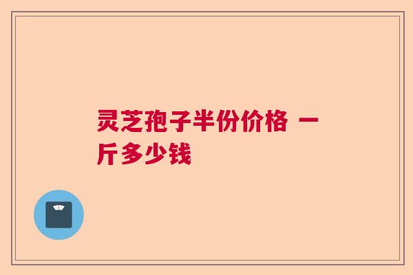 灵芝孢子半份价格 一斤多少钱