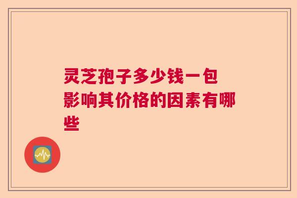 灵芝孢子多少钱一包 影响其价格的因素有哪些