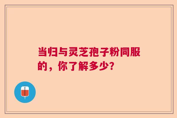 当归与灵芝孢子粉同服的，你了解多少？