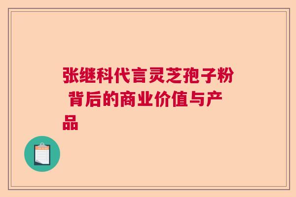 张继科代言灵芝孢子粉 背后的商业价值与产品