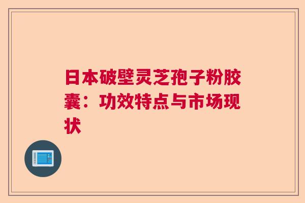 日本破壁灵芝孢子粉胶囊：功效特点与市场现状