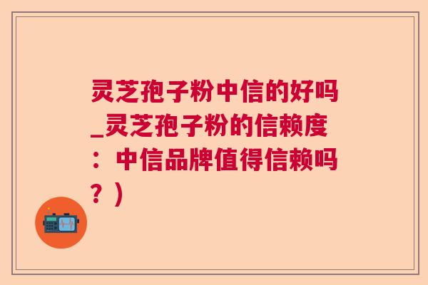 灵芝孢子粉中信的好吗_灵芝孢子粉的信赖度：中信品牌值得信赖吗？)