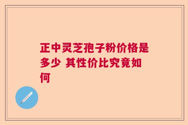 正中灵芝孢子粉价格是多少 其性价比究竟如何