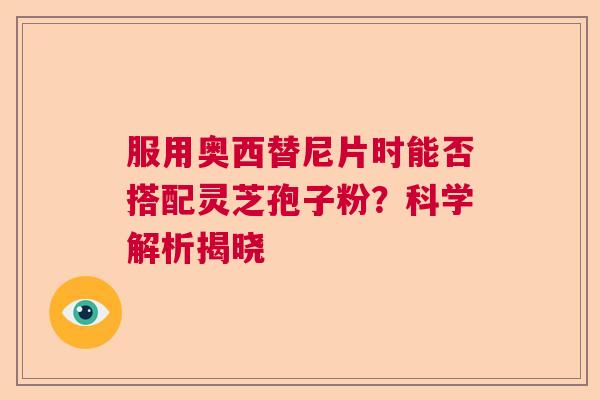 服用奥西替尼片时能否搭配灵芝孢子粉？科学解析揭晓