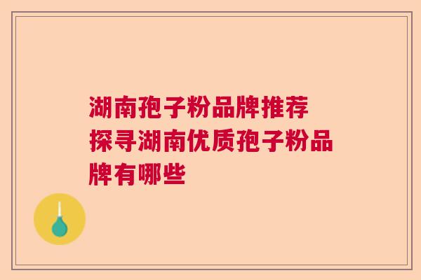 湖南孢子粉品牌推荐 探寻湖南优质孢子粉品牌有哪些