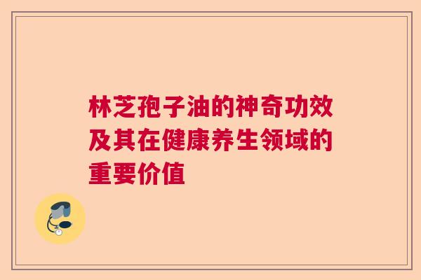 林芝孢子油的神奇功效及其在健康养生领域的重要价值