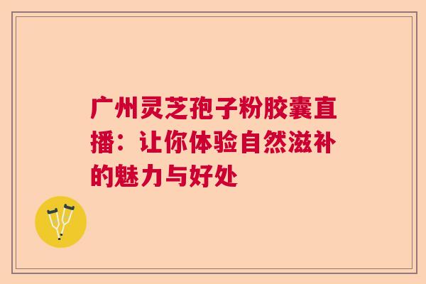 广州灵芝孢子粉胶囊直播：让你体验自然滋补的魅力与好处