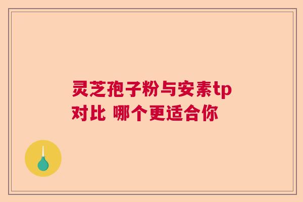 灵芝孢子粉与安素tp对比 哪个更适合你