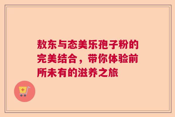 敖东与态美乐孢子粉的完美结合，带你体验前所未有的滋养之旅