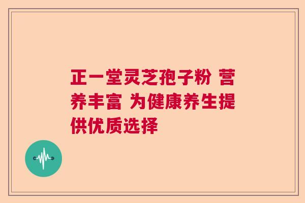 正一堂灵芝孢子粉 营养丰富 为健康养生提供优质选择
