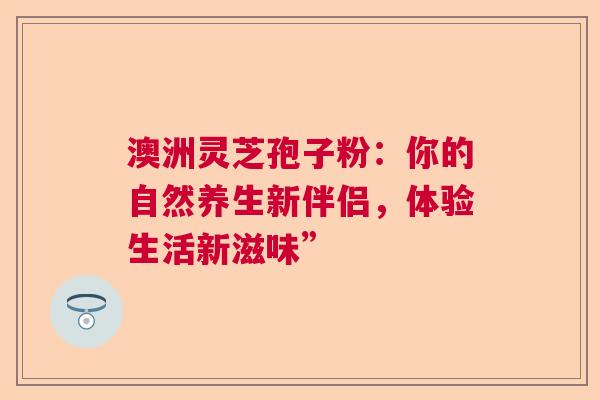 澳洲灵芝孢子粉：你的自然养生新伴侣，体验生活新滋味”