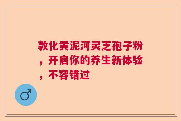 敦化黄泥河灵芝孢子粉，开启你的养生新体验，不容错过