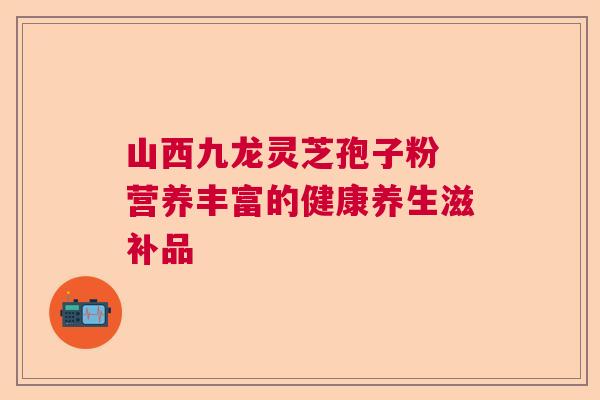 山西九龙灵芝孢子粉 营养丰富的健康养生滋补品