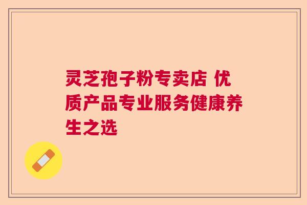 灵芝孢子粉专卖店 优质产品专业服务健康养生之选